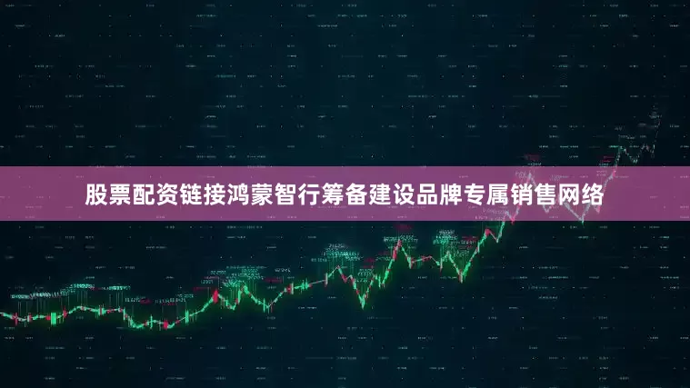 股票配资链接鸿蒙智行筹备建设品牌专属销售网络