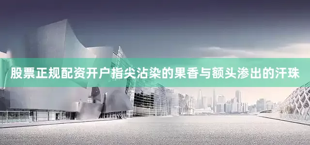 股票正规配资开户指尖沾染的果香与额头渗出的汗珠