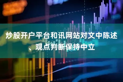 炒股开户平台和讯网站对文中陈述、观点判断保持中立