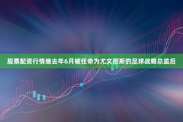 股票配资行情继去年6月被任命为尤文图斯的足球战略总监后