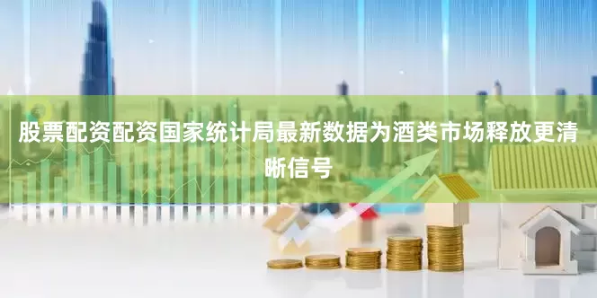 股票配资配资国家统计局最新数据为酒类市场释放更清晰信号