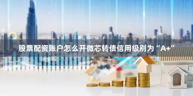 股票配资账户怎么开微芯转债信用级别为“A+”