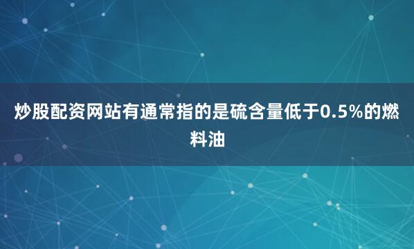 炒股配资网站有通常指的是硫含量低于0.5%的燃料油