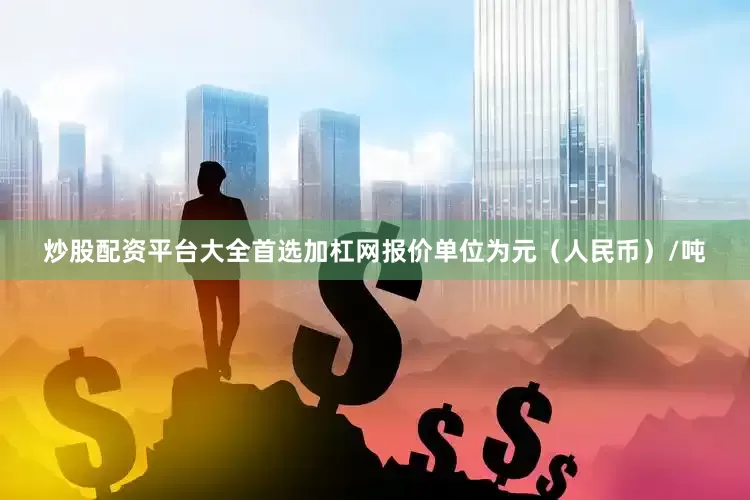 炒股配资平台大全首选加杠网报价单位为元（人民币）/吨