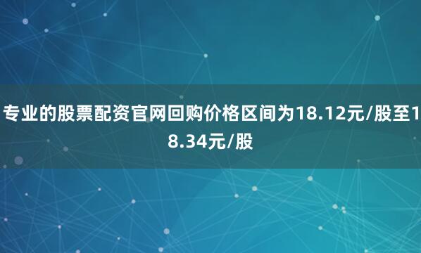 专业的股票配资官网回购价格区间为18.12元/股至18.34元/股