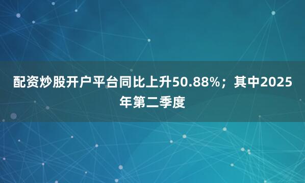 配资炒股开户平台同比上升50.88%；其中2025年第二季度