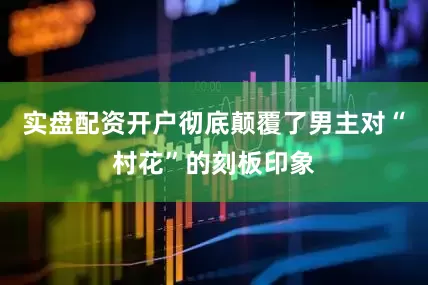 实盘配资开户彻底颠覆了男主对“村花”的刻板印象