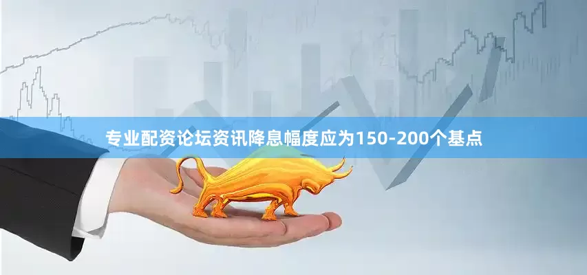专业配资论坛资讯降息幅度应为150-200个基点