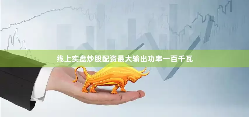 线上实盘炒股配资最大输出功率一百千瓦
