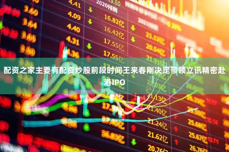 配资之家主要有配资炒股前段时间王来春刚决定带领立讯精密赴港IPO