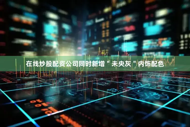 在线炒股配资公司同时新增＂未央灰＂内饰配色